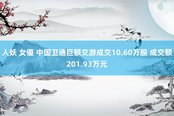 人妖 女優 中国卫通巨额交游成交10.60万股 成交额201.93万元