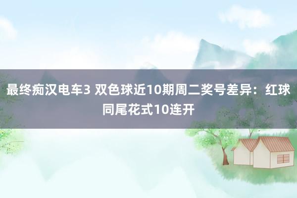 最终痴汉电车3 双色球近10期周二奖号差异：红球同尾花式10连开