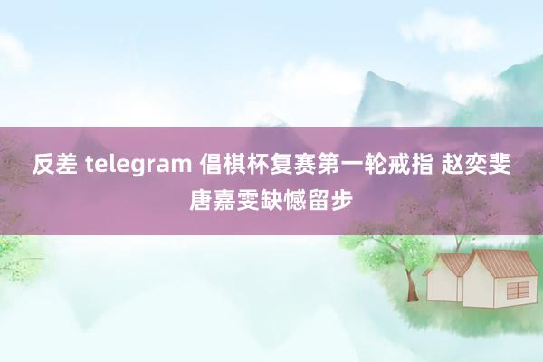 反差 telegram 倡棋杯复赛第一轮戒指 赵奕斐唐嘉雯缺憾留步