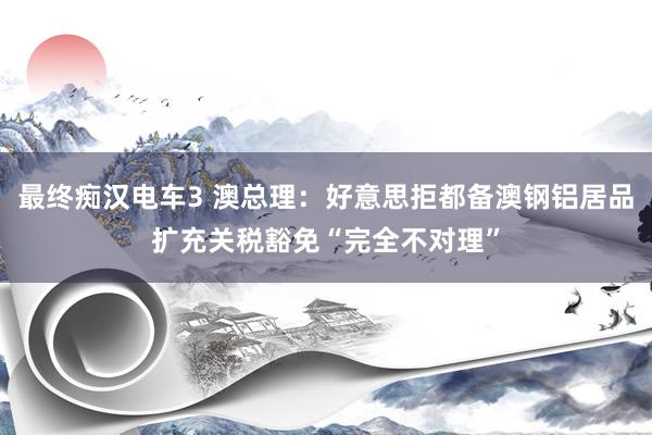 最终痴汉电车3 澳总理：好意思拒都备澳钢铝居品扩充关税豁免“完全不对理”
