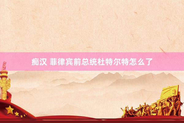 痴汉 菲律宾前总统杜特尔特怎么了