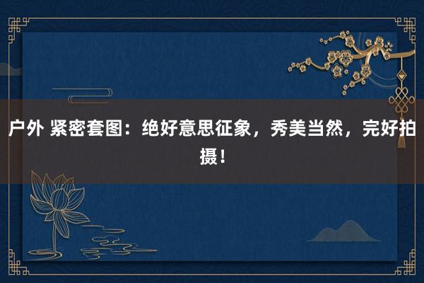 户外 紧密套图：绝好意思征象，秀美当然，完好拍摄！