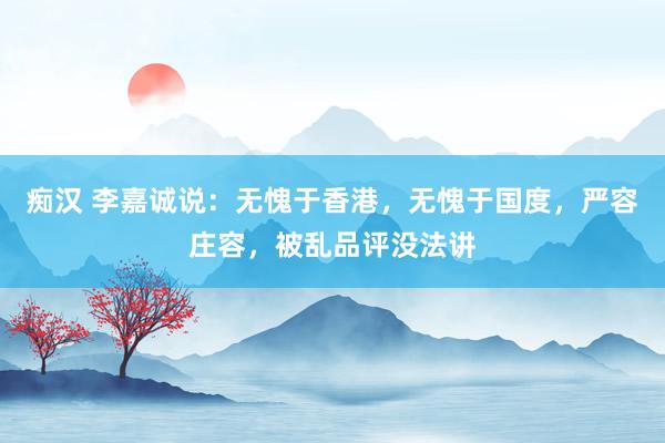 痴汉 李嘉诚说：无愧于香港，无愧于国度，严容庄容，被乱品评没法讲