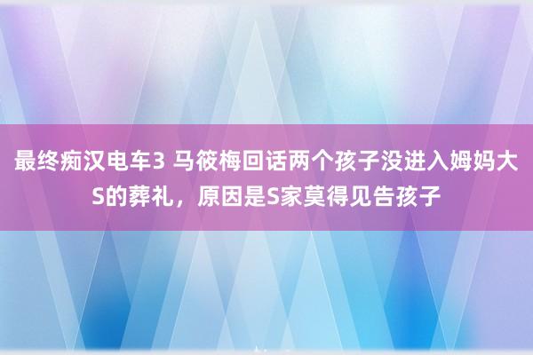 最终痴汉电车3 马筱梅回话两个孩子没进入姆妈大S的葬礼，原因是S家莫得见告孩子