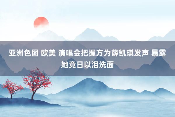 亚洲色图 欧美 演唱会把握方为薛凯琪发声 暴露她竟日以泪洗面