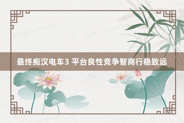 最终痴汉电车3 平台良性竞争智商行稳致远