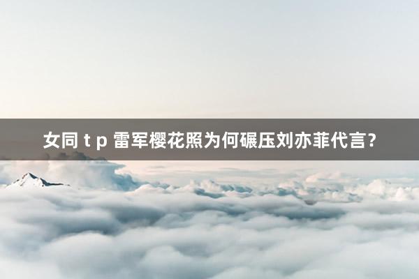 女同 t p 雷军樱花照为何碾压刘亦菲代言？