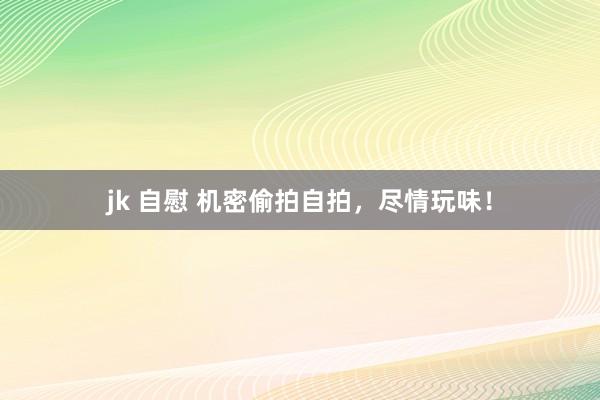 jk 自慰 机密偷拍自拍，尽情玩味！