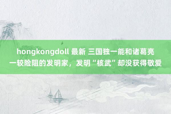 hongkongdoll 最新 三国独一能和诸葛亮一较险阻的发明家，发明“核武”却没获得敬爱