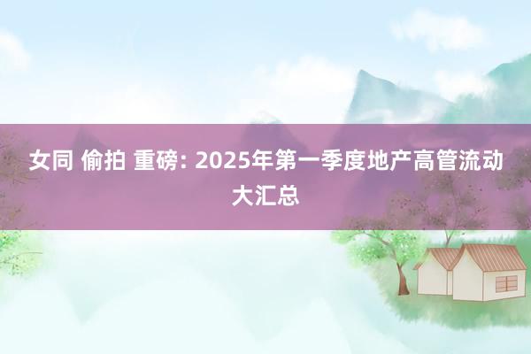 女同 偷拍 重磅: 2025年第一季度地产高管流动大汇总