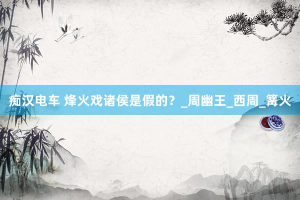 痴汉电车 烽火戏诸侯是假的？_周幽王_西周_篝火