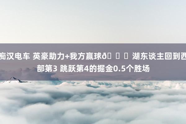 痴汉电车 英豪助力+我方赢球😉湖东谈主回到西部第3 跳跃第4的掘金0.5个胜场
