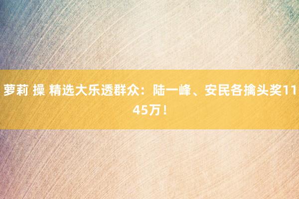萝莉 操 精选大乐透群众：陆一峰、安民各擒头奖1145万！
