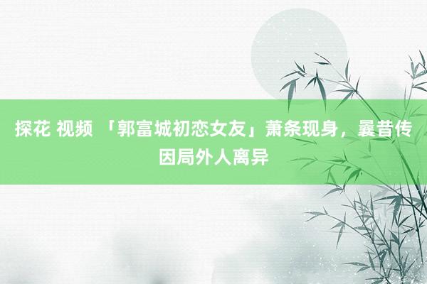 探花 视频 「郭富城初恋女友」萧条现身，曩昔传因局外人离异
