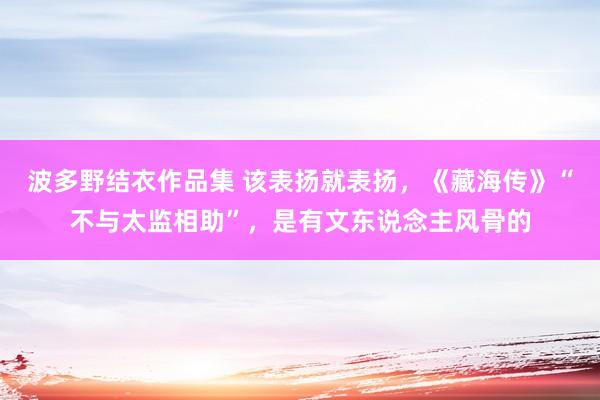 波多野结衣作品集 该表扬就表扬，《藏海传》“不与太监相助”，是有文东说念主风骨的