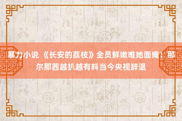 暴力小说 《长安的荔枝》全员鲜嫩唯她面瘫！那尔那茜越扒越有料当今央视辞退