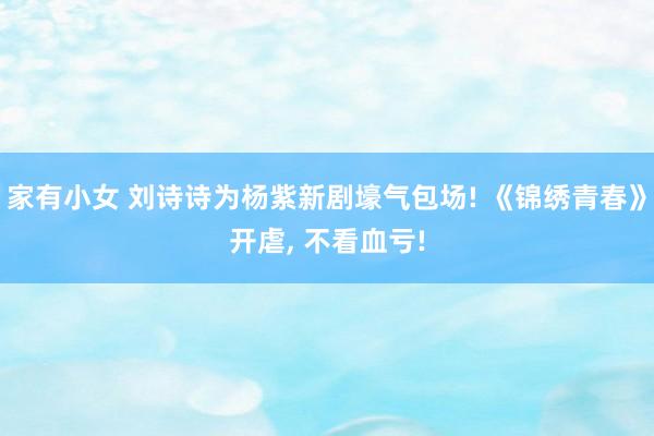 家有小女 刘诗诗为杨紫新剧壕气包场! 《锦绣青春》开虐， 不看血亏!